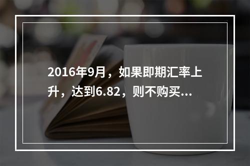 2016年9月，如果即期汇率上升，达到6.82，则不购买期权