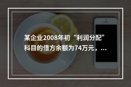 某企业2008年初“利润分配”科目的借方余额为74万元，“盈