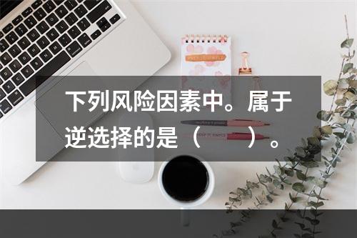 下列风险因素中。属于逆选择的是（　　）。