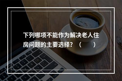 下列哪项不能作为解决老人住房问题的主要选择？（　　）