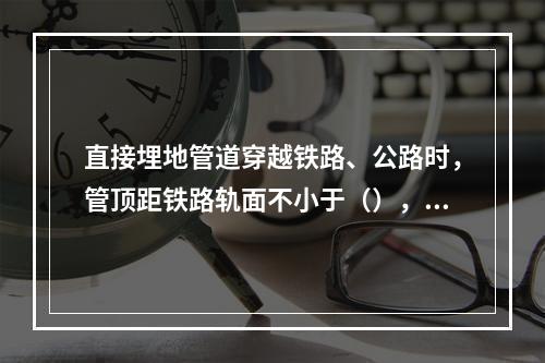 直接埋地管道穿越铁路、公路时，管顶距铁路轨面不小于（），距道