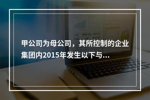 甲公司为母公司，其所控制的企业集团内2015年发生以下与股份