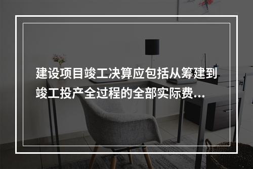 建设项目竣工决算应包括从筹建到竣工投产全过程的全部实际费用，