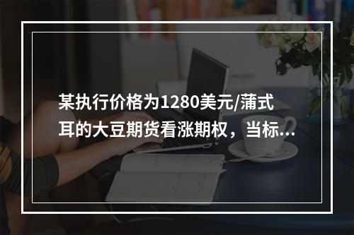 某执行价格为1280美元/蒲式耳的大豆期货看涨期权，当标的大