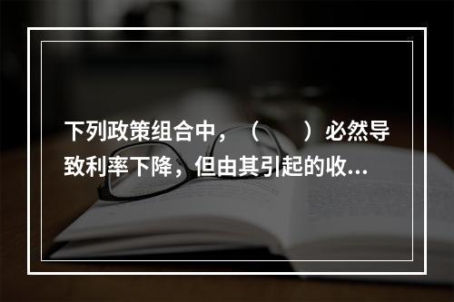 下列政策组合中，（　　）必然导致利率下降，但由其引起的收入变