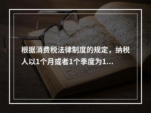 根据消费税法律制度的规定，纳税人以1个月或者1个季度为1个纳