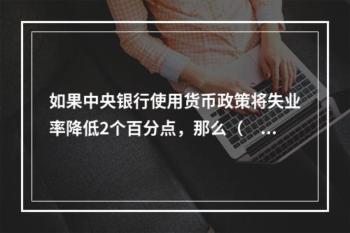 如果中央银行使用货币政策将失业率降低2个百分点，那么（　　）