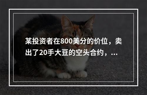 某投资者在800美分的价位，卖出了20手大豆的空头合约，此时