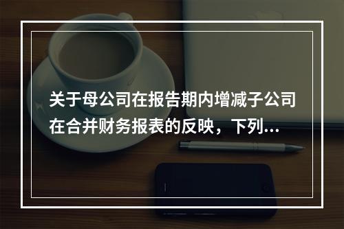 关于母公司在报告期内增减子公司在合并财务报表的反映，下列说法