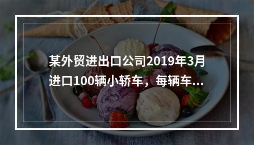 某外贸进出口公司2019年3月进口100辆小轿车，每辆车关税