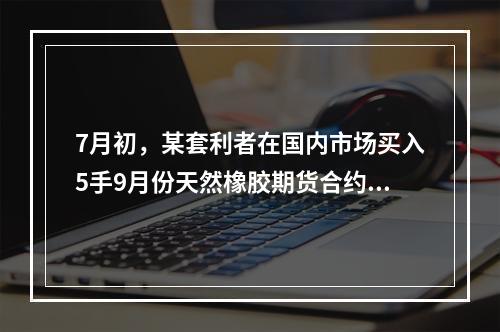 7月初，某套利者在国内市场买入5手9月份天然橡胶期货合约的同