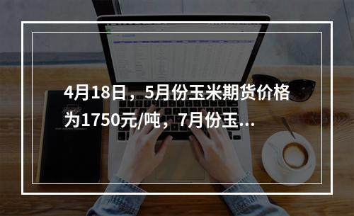 4月18日，5月份玉米期货价格为1750元/吨，7月份玉米期