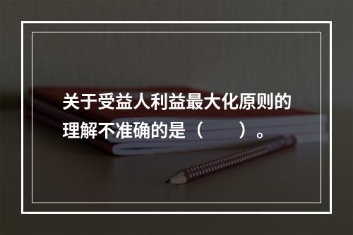 关于受益人利益最大化原则的理解不准确的是（　　）。