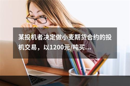 某投机者决定做小麦期货合约的投机交易，以1200元/吨买入1