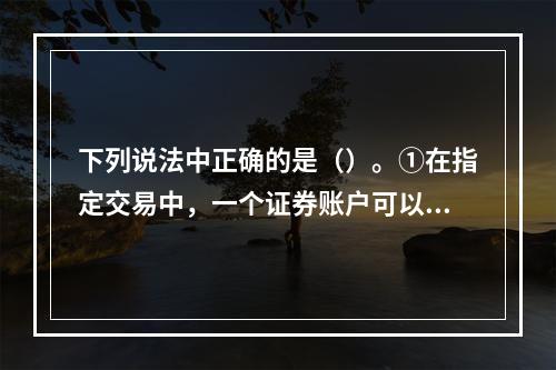 下列说法中正确的是（）。①在指定交易中，一个证券账户可以指定