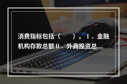 消费指标包括（　　）。Ⅰ．金融机构存款总额Ⅱ．外商投资总额Ⅲ