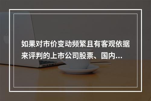 如果对市价变动频繁且有客观依据来评判的上市公司股票、国内基金