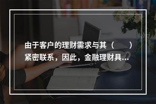 由于客户的理财需求与其（　　）紧密联系，因此，金融理财具有连