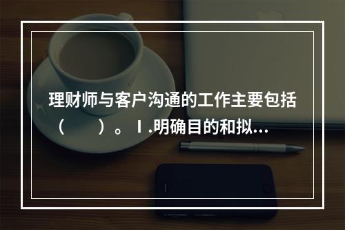 理财师与客户沟通的工作主要包括（　　）。Ⅰ.明确目的和拟订内