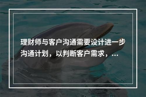 理财师与客户沟通需要设计进一步沟通计划，以判断客户需求，这一