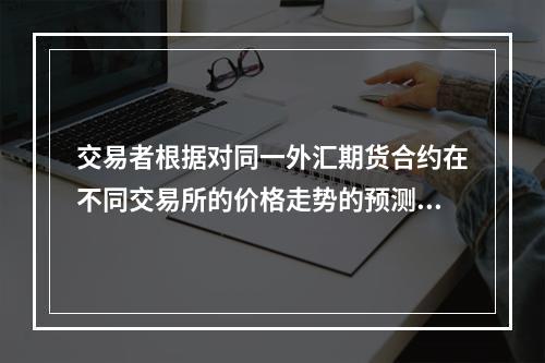 交易者根据对同一外汇期货合约在不同交易所的价格走势的预测，在