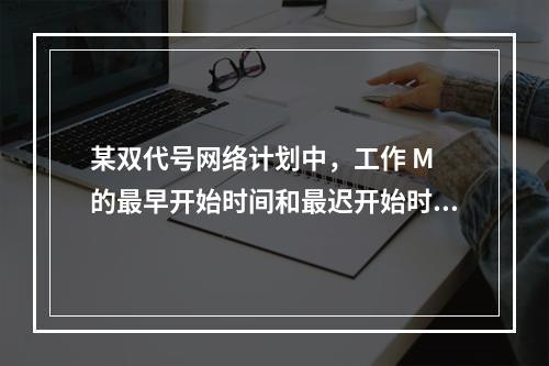 某双代号网络计划中，工作 M 的最早开始时间和最迟开始时间分