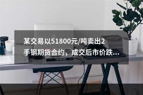 某交易以51800元/吨卖出2手钢期货合约，成交后市价跌到5