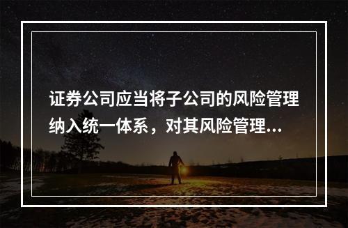 证券公司应当将子公司的风险管理纳入统一体系，对其风险管理工作