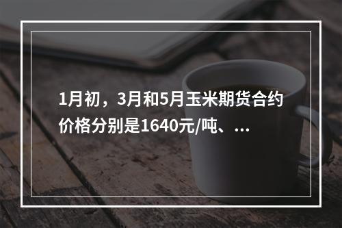 1月初，3月和5月玉米期货合约价格分别是1640元/吨、16