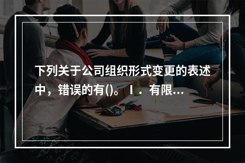 下列关于公司组织形式变更的表述中，错误的有()。Ⅰ．有限责任