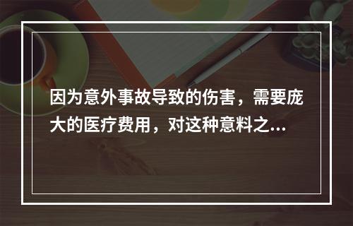 因为意外事故导致的伤害，需要庞大的医疗费用，对这种意料之外的