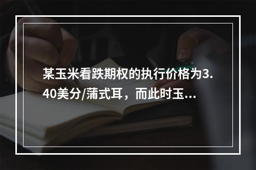 某玉米看跌期权的执行价格为3.40美分/蒲式耳，而此时玉米标