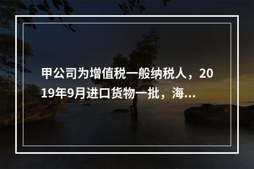 甲公司为增值税一般纳税人，2019年9月进口货物一批，海关审