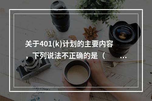 关于401(k)计划的主要内容，下列说法不正确的是（　　）。