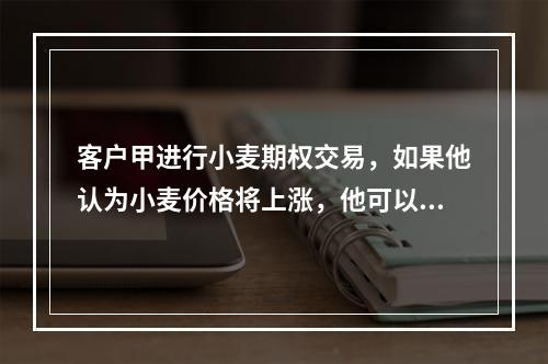 客户甲进行小麦期权交易，如果他认为小麦价格将上涨，他可以发出