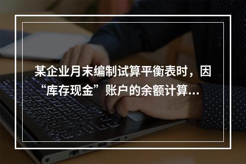 某企业月末编制试算平衡表时，因“库存现金”账户的余额计算不正