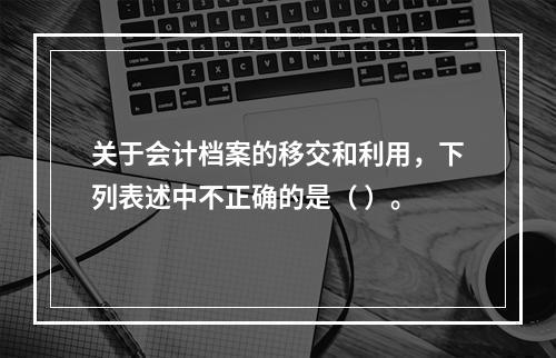 关于会计档案的移交和利用，下列表述中不正确的是（ ）。