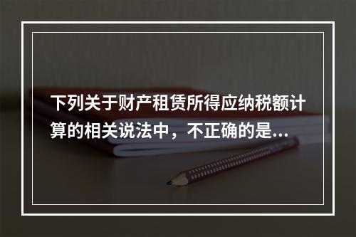 下列关于财产租赁所得应纳税额计算的相关说法中，不正确的是（　