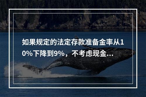 如果规定的法定存款准备金率从10%下降到9%，不考虑现金漏损