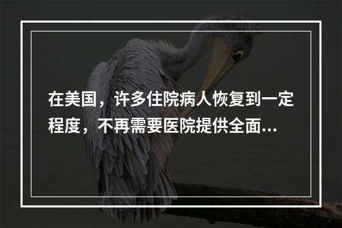 在美国，许多住院病人恢复到一定程度，不再需要医院提供全面的医