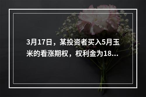 3月17日，某投资者买入5月玉米的看涨期权，权利金为18.2