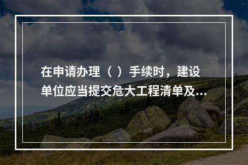 在申请办理（  ）手续时，建设单位应当提交危大工程清单及其安