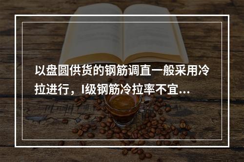 以盘圆供货的钢筋调直一般采用冷拉进行，I级钢筋冷拉率不宜大于