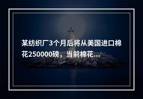 某纺织厂3个月后将从美国进口棉花250000磅，当前棉花价格