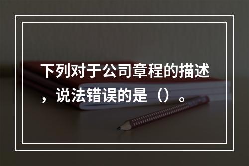 下列对于公司章程的描述，说法错误的是（）。