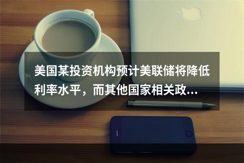 美国某投资机构预计美联储将降低利率水平，而其他国家相关政策保