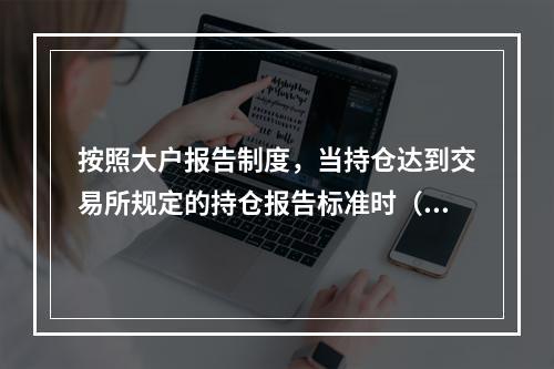 按照大户报告制度，当持仓达到交易所规定的持仓报告标准时（　　