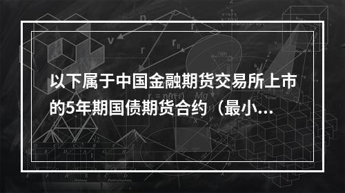 以下属于中国金融期货交易所上市的5年期国债期货合约（最小变动