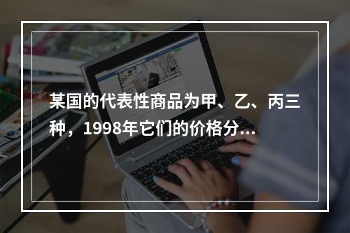 某国的代表性商品为甲、乙、丙三种，1998年它们的价格分别为