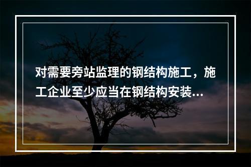 对需要旁站监理的钢结构施工，施工企业至少应当在钢结构安装前（